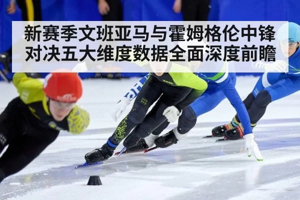 新赛季文班亚马与霍姆格伦中锋对决五大维度数据全面深度前瞻