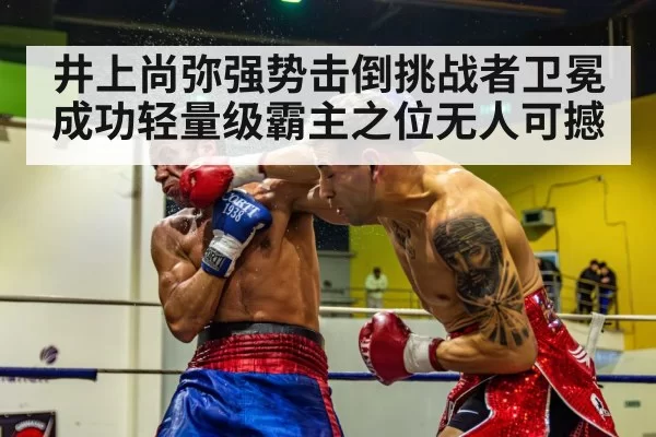 井上尚弥强势击倒挑战者卫冕成功轻量级霸主之位无人可撼