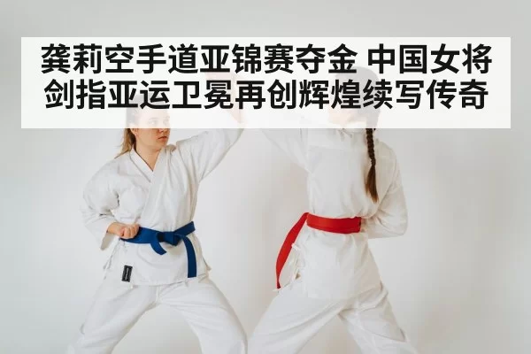龚莉空手道亚锦赛夺金 中国女将剑指亚运卫冕再创辉煌续写传奇