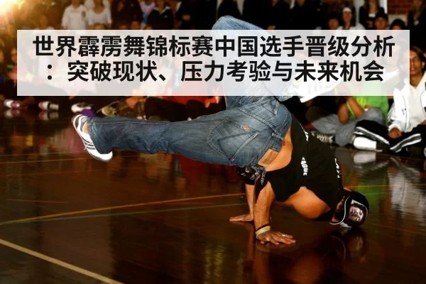 世界霹雳舞锦标赛中国选手晋级分析:突破现状、压力考验与未来机会